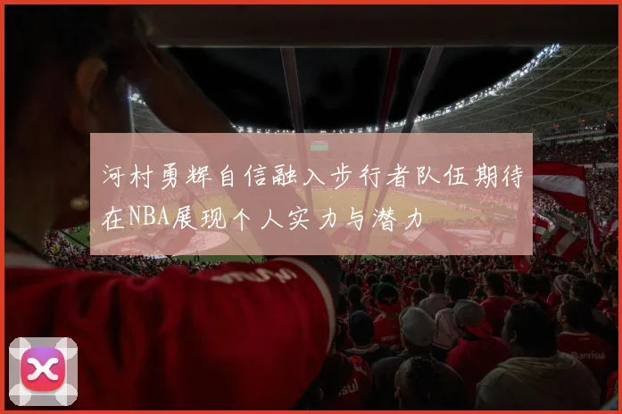 河村勇辉自信融入步行者队伍期待在NBA展现个人实力与潜力