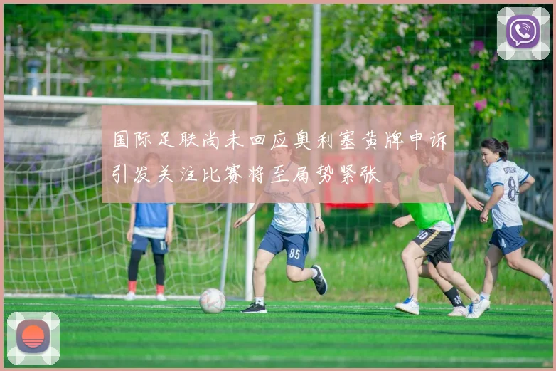国际足联尚未回应奥利塞黄牌申诉引发关注比赛将至局势紧张