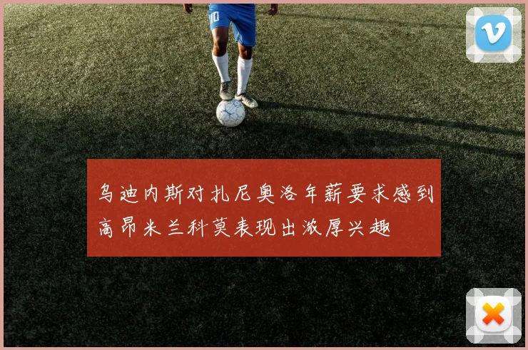 乌迪内斯对扎尼奥洛年薪要求感到高昂米兰科莫表现出浓厚兴趣