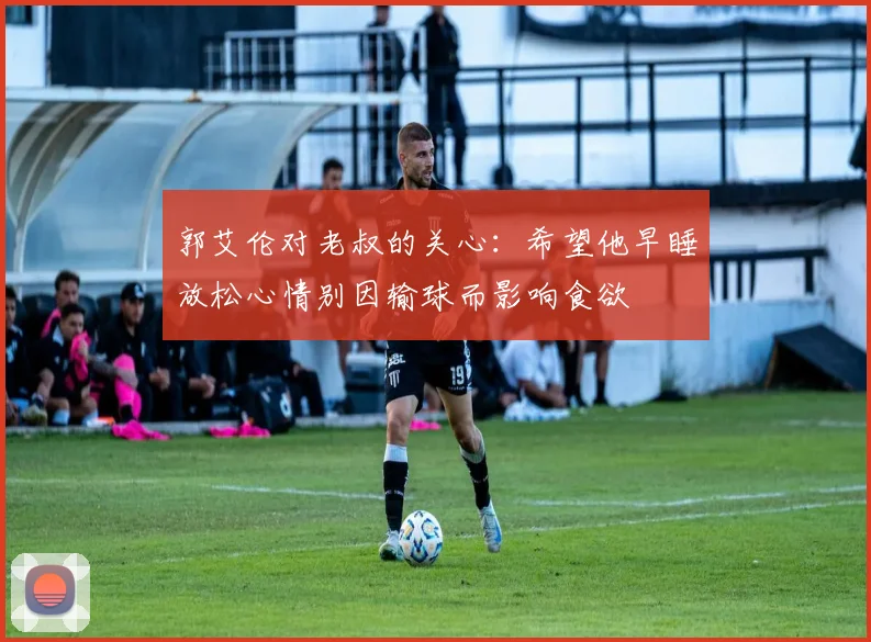 郭艾伦对老叔的关心：希望他早睡放松心情别因输球而影响食欲