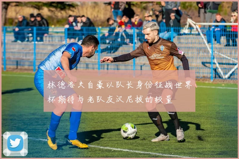 林德洛夫自豪以队长身份征战世界杯期待与老队友汉尼拔的较量