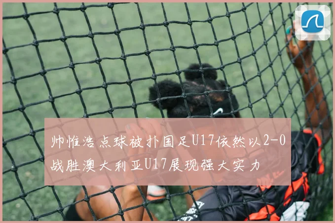 帅惟浩点球被扑国足U17依然以2-0战胜澳大利亚U17展现强大实力