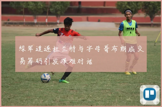 绿军追逐杜兰特与字母哥布朗成交易筹码引发艰难对话