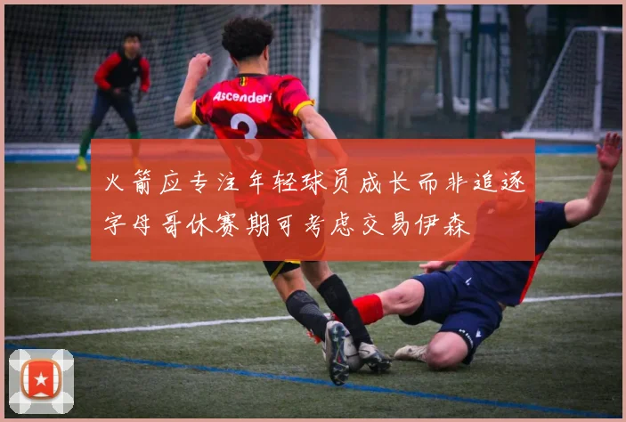 火箭应专注年轻球员成长而非追逐字母哥休赛期可考虑交易伊森