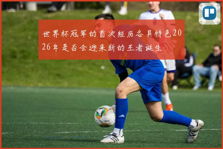 世界杯冠军的首次经历各具特色2026年是否会迎来新的王者诞生