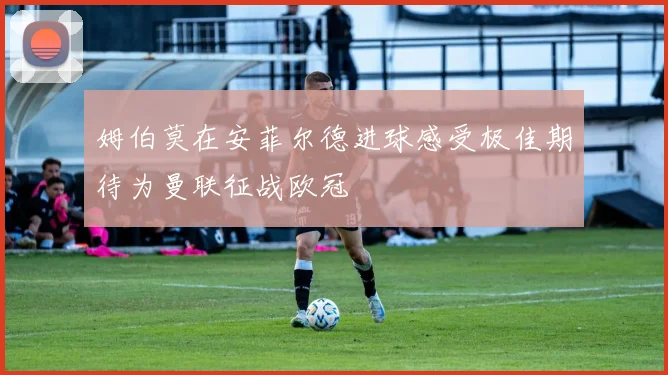 姆伯莫在安菲尔德进球感受极佳期待为曼联征战欧冠