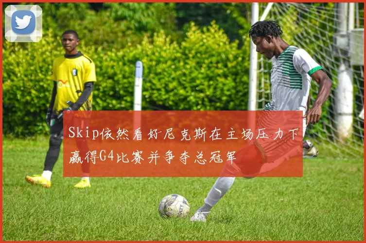 Skip依然看好尼克斯在主场压力下赢得G4比赛并争夺总冠军