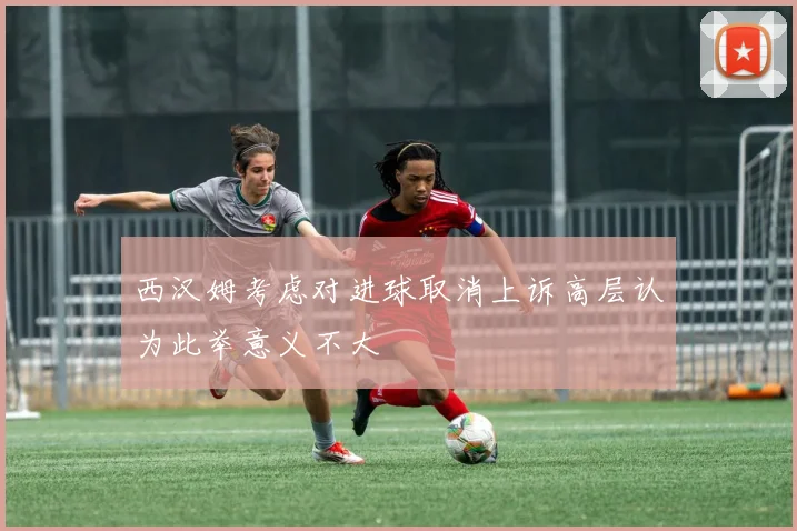 西汉姆考虑对进球取消上诉高层认为此举意义不大