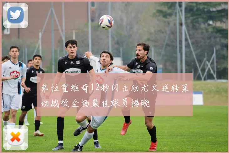 弗拉霍维奇12秒闪击助尤文逆转莱切战役全场最佳球员揭晓