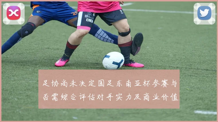 足协尚未决定国足东南亚杯参赛与否需综合评估对手实力及商业价值